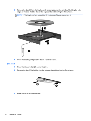 Page 523.Remove the disc (3) from the tray by gently pressing down on the spindle while lifting the outer
edges of the disc. Hold the disc by the edges and avoid touching the flat surfaces.
NOTE:If the tray is not fully accessible, tilt the disc carefully as you remove it.
4.Close the disc tray and place the disc in a protective case.
Slot load
1.Press the release button (1) next to the drive.
2.Remove the disc (2) by holding it by the edges and avoid touching the flat surfaces.
3.Place the disc in a protective...