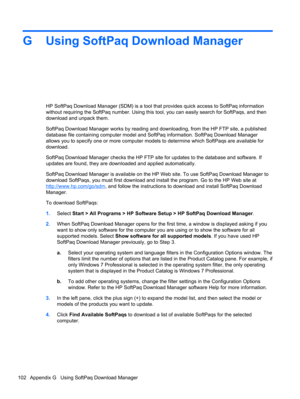 Page 112G Using SoftPaq Download Manager
HP SoftPaq Download Manager (SDM) is a tool that provides quick access to SoftPaq information
without requiring the SoftPaq number. Using this tool, you can easily search for SoftPaqs, and then
download and unpack them.
SoftPaq Download Manager works by reading and downloading, from the HP FTP site, a published
database file containing computer model and SoftPaq information. SoftPaq Download Manager
allows you to specify one or more computer models to determine which...