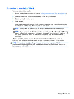 Page 31Connecting to an existing WLAN
To connect to an existing WLAN:
1.Be sure that the WLAN device is on. (Refer to 
Turning wireless devices on or off on page 20.)
2.Click the network icon in the notification area, at the far right of the taskbar.
3.Select your WLAN from the list.
4.Click Connect.
If the network is a security-enabled WLAN, you are prompted to enter a network security code.
Type the code, and then click OK to complete the connection.
NOTE:If no WLANs are listed, you are out of range of a...
