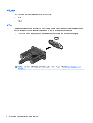 Page 48Video
Your computer has the following external video ports:
●VGA
●HDMI
VGA
The external monitor port, or VGA port, is an analog display interface that connects an external VGA
display device such as an external VGA monitor or a VGA projector to the computer.
▲To connect a VGA display device, connect the device cable to the external monitor port.
NOTE:For more information on switching the screen image, refer to Using the action keys
on page 32.
38 Chapter 6   Multimedia and other features 