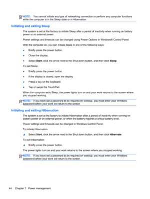 Page 54NOTE:You cannot initiate any type of networking connection or perform any computer functions
while the computer is in the Sleep state or in Hibernation.
Initiating and exiting Sleep
The system is set at the factory to initiate Sleep after a period of inactivity when running on battery
power or on external power.
Power settings and timeouts can be changed using Power Options in Windows® Control Panel.
With the computer on, you can initiate Sleep in any of the following ways:
●Briefly press the power...