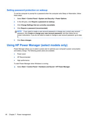 Page 56Setting password protection on wakeup
To set the computer to prompt for a password when the computer exits Sleep or Hibernation, follow
these steps:
1.Select Start > Control Panel > System and Security > Power Options.
2.In the left pane, click Require a password on wakeup.
3.Click Change Settings that are currently unavailable.
4.Click Require a password (recommended).
NOTE:If you need to create a user account password or change your current user account
password, click Create or change your user...