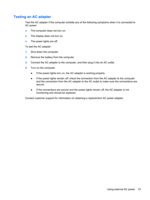 Page 61Testing an AC adapter
Test the AC adapter if the computer exhibits any of the following symptoms when it is connected to
AC power:
●The computer does not turn on.
●The display does not turn on.
●The power lights are off.
To test the AC adapter:
1.Shut down the computer.
2.Remove the battery from the computer.
3.Connect the AC adapter to the computer, and then plug it into an AC outlet.
4.Turn on the computer.
●If the power lights turn on, the AC adapter is working properly.
●If the power lights remain...