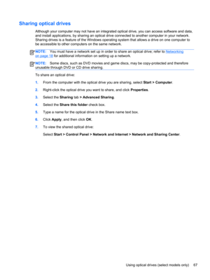 Page 77Sharing optical drives
Although your computer may not have an integrated optical drive, you can access software and data,
and install applications, by sharing an optical drive connected to another computer in your network.
Sharing drives is a feature of the Windows operating system that allows a drive on one computer to
be accessible to other computers on the same network.
NOTE:You must have a network set up in order to share an optical drive; refer to Networking
on page 18 for additional information on...