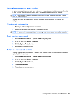Page 93Using Windows system restore points
A system restore point allows you to save and name a snapshot of your hard drive at a specific point
in time. You can then recover back to that point if you want to reverse subsequent changes.
NOTE:Recovering to an earlier restore point does not affect data files saved or e-mails created
since the last restore point.
You also can create additional restore points to provide increased protection for your files and
settings.
When to create restore points
●Before you add...