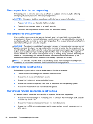 Page 100The computer is on but not responding
If the computer is on but is not responding to software or keyboard commands, try the following
emergency shutdown procedures in the sequence provided:
CAUTION:Emergency shutdown procedures result in the loss of unsaved information.
●Press ctrl+alt+delete, and then click the Power button.
●Press and hold the power button for at least 5 seconds.
●Disconnect the computer from external power and remove the battery.
The computer is unusually warm
It is normal for the...