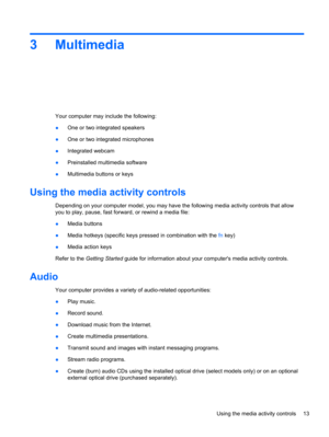 Page 233Multimedia
Your computer may include the following:
●One or two integrated speakers
●One or two integrated microphones
●Integrated webcam
●Preinstalled multimedia software
●Multimedia buttons or keys
Using the media activity controls
Depending on your computer model, you may have the following media activity controls that allow
you to play, pause, fast forward, or rewind a media file:
●Media buttons
●Media hotkeys (specific keys pressed in combination with the fn key)
●Media action keys
Refer to the...