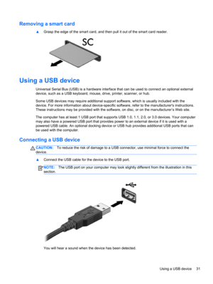 Page 41Removing a smart card
▲Grasp the edge of the smart card, and then pull it out of the smart card reader.
Using a USB device
Universal Serial Bus (USB) is a hardware interface that can be used to connect an optional external
device, such as a USB keyboard, mouse, drive, printer, scanner, or hub.
Some USB devices may require additional support software, which is usually included with the
device. For more information about device-specific software, refer to the manufacturers instructions.
These instructions...