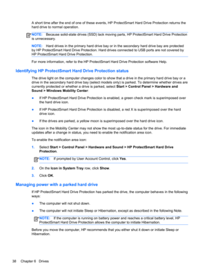 Page 48A short time after the end of one of these events, HP ProtectSmart Hard Drive Protection returns the
hard drive to normal operation.
NOTE:Because solid-state drives (SSD) lack moving parts, HP ProtectSmart Hard Drive Protection
is unnecessary.
NOTE:Hard drives in the primary hard drive bay or in the secondary hard drive bay are protected
by HP ProtectSmart Hard Drive Protection. Hard drives connected to USB ports are not covered by
HP ProtectSmart Hard Drive Protection.
For more information, refer to the...