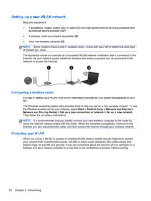 Page 32Setting up a new WLAN network
Required equipment:
●A broadband modem (either DSL or cable) (1) and high-speed Internet service purchased from
an Internet service provider (ISP)
●A wireless router (purchased separately) (2)
●Your new wireless computer (3)
NOTE:Some modems have a built-in wireless router. Check with your ISP to determine what type
of modem you have.
The illustration shows an example of a completed WLAN network installation that is connected to the
Internet. As your network grows,...
