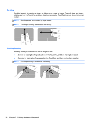 Page 40Scrolling
Scrolling is useful for moving up, down, or sideways on a page or image. To scroll, place two fingers
slightly apart on the TouchPad, and then drag them across the TouchPad in an up, down, left, or right
motion.
NOTE:Scrolling speed is controlled by finger speed.
NOTE:Two-finger scrolling is enabled at the factory.
Pinching/Zooming
Pinching allows you to zoom in or out on images or text.
●Zoom in by placing two fingers together on the TouchPad, and then moving them apart.
●Zoom out by placing...