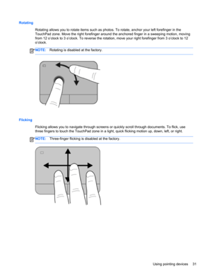 Page 41Rotating
Rotating allows you to rotate items such as photos. To rotate, anchor your left forefinger in the
TouchPad zone. Move the right forefinger around the anchored finger in a sweeping motion, moving
from 12 o’clock to 3 o’clock. To reverse the rotation, move your right forefinger from 3 o’clock to 12
o’clock.
NOTE:Rotating is disabled at the factory.
Flicking 
Flicking allows you to navigate through screens or quickly scroll through documents. To flick, use
three fingers to touch the TouchPad zone...