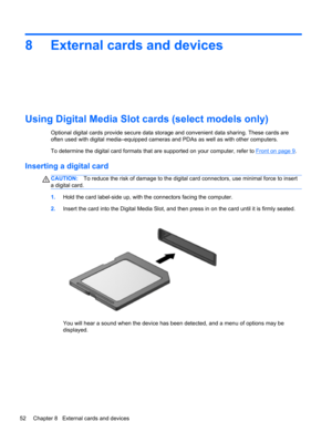 Page 628 External cards and devices
Using Digital Media Slot cards (select models only)
Optional digital cards provide secure data storage and convenient data sharing. These cards are
often used with digital media–equipped cameras and PDAs as well as with other computers.
To determine the digital card formats that are supported on your computer, refer to 
Front on page 9.
Inserting a digital card
CAUTION:To reduce the risk of damage to the digital card connectors, use minimal force to insert
a digital card....