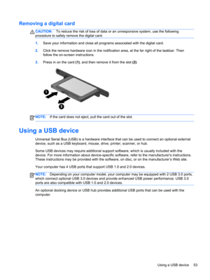 Page 63Removing a digital card
CAUTION:To reduce the risk of loss of data or an unresponsive system, use the following
procedure to safely remove the digital card.
1.Save your information and close all programs associated with the digital card.
2.Click the remove hardware icon in the notification area, at the far right of the taskbar. Then
follow the on-screen instructions.
3.Press in on the card (1), and then remove it from the slot (2).
NOTE:If the card does not eject, pull the card out of the slot.
Using a...