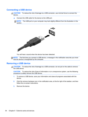 Page 64Connecting a USB device
CAUTION:To reduce the risk of damage to a USB connector, use minimal force to connect the
device.
▲Connect the USB cable for the device to the USB port.
NOTE:The USB port on your computer may look slightly different from the illustration in this
section.
You will hear a sound when the device has been detected.
NOTE:The first time you connect a USB device, a message in the notification area lets you know
that the device is recognized by the computer.
Removing a USB device...