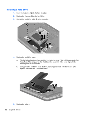 Page 72Installing a hard drive
1.Insert the hard drive (1) into the hard drive bay.
2.Replace the 4 screws (2) on the hard drive.
3.Connect the hard drive cable (3) to the computer.
4.Replace the hard drive cover:
a.With the battery bay toward you, position the hard drive cover (1) at a 45-degree angle from
the surface of the computer so that the tabs on the underside of the cover align with the
matching slots on the computer.
b.Gently press the hard drive cover (2) down, applying pressure to both the left and...