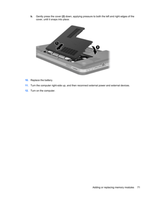 Page 81b.Gently press the cover (2) down, applying pressure to both the left and right edges of the
cover, until it snaps into place.
10.Replace the battery.
11.Turn the computer right-side up, and then reconnect external power and external devices.
12.Turn on the computer.
Adding or replacing memory modules 71 