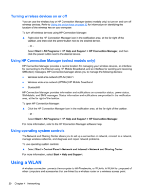Page 30Turning wireless devices on or off
You can use the wireless key or HP Connection Manager (select models only) to turn on and turn off
wireless devices. Refer to 
Using the action keys on page 32 for information on identifying the
location of the wireless key on your computer.
To turn off wireless devices using HP Connection Manager:
▲Right-click the HP Connection Manager icon in the notification area, at the far right of the
taskbar, and then click the power button next to the desired device.
– or –...