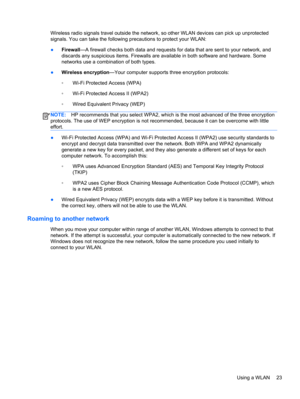 Page 33Wireless radio signals travel outside the network, so other WLAN devices can pick up unprotected
signals. You can take the following precautions to protect your WLAN:
●Firewall—A firewall checks both data and requests for data that are sent to your network, and
discards any suspicious items. Firewalls are available in both software and hardware. Some
networks use a combination of both types.
●Wireless encryption—Your computer supports three encryption protocols:
◦Wi-Fi Protected Access (WPA)
◦Wi-Fi...