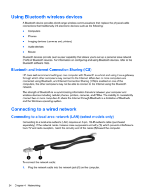 Page 34Using Bluetooth wireless devices
A Bluetooth device provides short-range wireless communications that replace the physical cable
connections that traditionally link electronic devices such as the following:
●Computers
●Phones
●Imaging devices (cameras and printers)
●Audio devices
●Mouse
Bluetooth devices provide peer-to-peer capability that allows you to set up a personal area network
(PAN) of Bluetooth devices. For information on configuring and using Bluetooth devices, refer to the
Bluetooth software...
