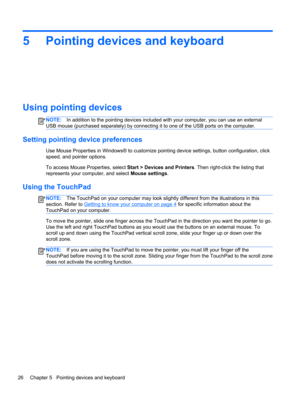 Page 365 Pointing devices and keyboard
Using pointing devices
NOTE:In addition to the pointing devices included with your computer, you can use an external
USB mouse (purchased separately) by connecting it to one of the USB ports on the computer.
Setting pointing device preferences
Use Mouse Properties in Windows® to customize pointing device settings, button configuration, click
speed, and pointer options.
To access Mouse Properties, select Start > Devices and Printers. Then right-click the listing that...