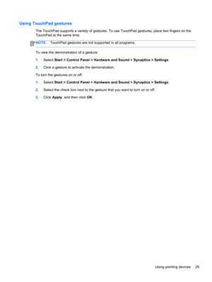 Page 39Using TouchPad gestures
The TouchPad supports a variety of gestures. To use TouchPad gestures, place two fingers on the
TouchPad at the same time.
NOTE:TouchPad gestures are not supported in all programs.
To view the demonstration of a gesture:
1.Select Start > Control Panel > Hardware and Sound > Synaptics > Settings.
2.Click a gesture to activate the demonstration.
To turn the gestures on or off:
1.Select Start > Control Panel > Hardware and Sound > Synaptics > Settings.
2.Select the check box next to...