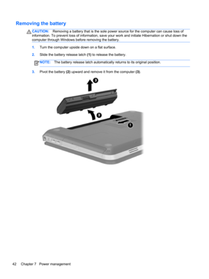 Page 52Removing the battery
CAUTION:Removing a battery that is the sole power source for the computer can cause loss of
information. To prevent loss of information, save your work and initiate Hibernation or shut down the
computer through Windows before removing the battery.
1.Turn the computer upside down on a flat surface.
2.Slide the battery release latch (1) to release the battery.
NOTE:The battery release latch automatically returns to its original position.
3.Pivot the battery (2) upward and remove it...