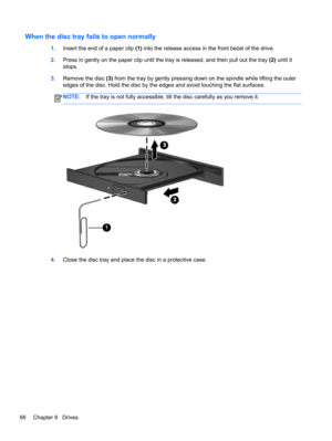 Page 76When the disc tray fails to open normally
1.Insert the end of a paper clip (1) into the release access in the front bezel of the drive.
2.Press in gently on the paper clip until the tray is released, and then pull out the tray (2) until it
stops.
3.Remove the disc (3) from the tray by gently pressing down on the spindle while lifting the outer
edges of the disc. Hold the disc by the edges and avoid touching the flat surfaces.
NOTE:If the tray is not fully accessible, tilt the disc carefully as you remove...