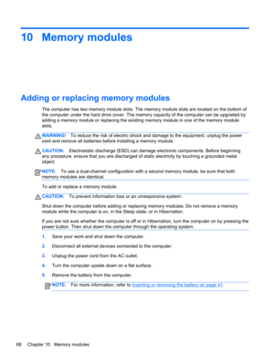 Page 7810 Memory modules
Adding or replacing memory modules
The computer has two memory module slots. The memory module slots are located on the bottom of
the computer under the hard drive cover. The memory capacity of the computer can be upgraded by
adding a memory module or replacing the existing memory module in one of the memory module
slots.
WARNING!To reduce the risk of electric shock and damage to the equipment, unplug the power
cord and remove all batteries before installing a memory module....
