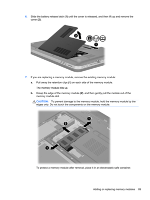 Page 796.Slide the battery release latch (1) until the cover is released, and then lift up and remove the
cover (2).
7.If you are replacing a memory module, remove the existing memory module:
a.Pull away the retention clips (1) on each side of the memory module.
The memory module tilts up.
b.Grasp the edge of the memory module (2), and then gently pull the module out of the
memory module slot.
CAUTION:To prevent damage to the memory module, hold the memory module by the
edges only. Do not touch the components...