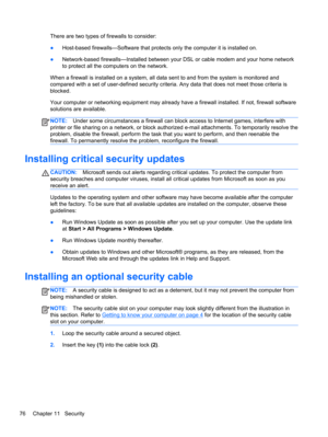 Page 86There are two types of firewalls to consider:
●Host-based firewalls—Software that protects only the computer it is installed on.
●Network-based firewalls—Installed between your DSL or cable modem and your home network
to protect all the computers on the network.
When a firewall is installed on a system, all data sent to and from the system is monitored and
compared with a set of user-defined security criteria. Any data that does not meet those criteria is
blocked.
Your computer or networking equipment...