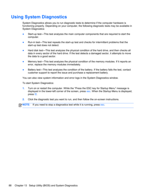Page 98Using System Diagnostics
System Diagnostics allows you to run diagnostic tests to determine if the computer hardware is
functioning properly. Depending on your computer, the following diagnostic tests may be available in
System Diagnostics:
●Start-up test—This test analyzes the main computer components that are required to start the
computer.
●Run-in test—This test repeats the start-up test and checks for intermittent problems that the
start-up test does not detect.
●Hard disk test—This test analyzes the...