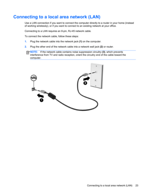 Page 33Connecting to a local area network (LAN)
Use a LAN connection if you want to connect the computer directly to a router in your home (instead
of working wirelessly), or if you want to connect to an existing network at your office.
Connecting to a LAN requires an 8-pin, RJ-45 network cable.
To connect the network cable, follow these steps:
1.Plug the network cable into the network jack (1) on the computer.
2.Plug the other end of the network cable into a network wall jack (2) or router.
NOTE:If the network...