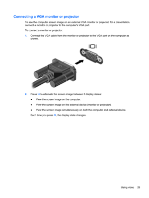 Page 39Connecting a VGA monitor or projector
To see the computer screen image on an external VGA monitor or projected for a presentation,
connect a monitor or projector to the computers VGA port.
To connect a monitor or projector:
1.Connect the VGA cable from the monitor or projector to the VGA port on the computer as
shown.
2.Press f4 to alternate the screen image between 3 display states:
●View the screen image on the computer.
●View the screen image on the external device (monitor or projector).
●View the...