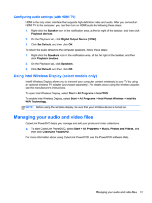 Page 41Configuring audio settings (with HDMI TV)
HDMI is the only video interface that supports high-definition video and audio. After you connect an
HDMI TV to the computer, you can then turn on HDMI audio by following these steps:
1.Right-click the Speaker icon in the notification area, at the far right of the taskbar, and then click
Playback devices.
2.On the Playback tab, click Digital Output Device (HDMI).
3.Click Set Default, and then click OK.
To return the audio stream to the computer speakers, follow...