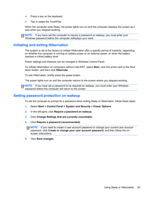 Page 53●Press a key on the keyboard.
●Tap or swipe the TouchPad.
When the computer exits Sleep, the power lights turn on and the computer displays the screen as it
was when you stopped working.
NOTE:If you have set the computer to require a password on wakeup, you must enter your
Windows password before the computer redisplays your work.
Initiating and exiting Hibernation
The system is set at the factory to initiate Hibernation after a specific period of inactivity, depending
on whether the computer is running...