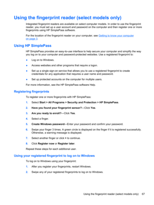 Page 77Using the fingerprint reader (select models only)
Integrated fingerprint readers are available on select computer models. In order to use the fingerprint
reader, you must set up a user account and password on the computer and then register one or more
fingerprints using HP SimplePass software.
For the location of the fingerprint reader on your computer, see 
Getting to know your computer
on page 3.
Using HP SimplePass
HP SimplePass provides an easy-to-use interface to help secure your computer and...