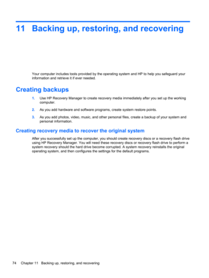 Page 8411 Backing up, restoring, and recovering
Your computer includes tools provided by the operating system and HP to help you safeguard your
information and retrieve it if ever needed.
Creating backups
1.Use HP Recovery Manager to create recovery media immediately after you set up the working
computer.
2.As you add hardware and software programs, create system restore points.
3.As you add photos, video, music, and other personal files, create a backup of your system and
personal information.
Creating...