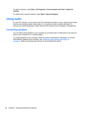 Page 36To start the webcam, select Start > All Programs > Communication and Chat > CyberLink
YouCam.
For details about using the webcam, select Start > Help and Support.
Using audio
On your HP computer, you can play music CDs, download and listen to music, stream audio content
from the web (including radio), record audio, or mix audio and video to create multimedia. To
enhance your listening enjoyment, attach external audio devices such as speakers or headphones.
Connecting speakers
You can attach wired...