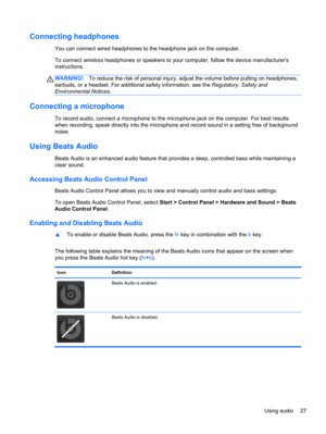 Page 37Connecting headphones
You can connect wired headphones to the headphone jack on the computer.
To connect wireless headphones or speakers to your computer, follow the device manufacturers
instructions.
WARNING!To reduce the risk of personal injury, adjust the volume before putting on headphones,
earbuds, or a headset. For additional safety information, see the Regulatory, Safety and
Environmental Notices.
Connecting a microphone
To record audio, connect a microphone to the microphone jack on the computer....
