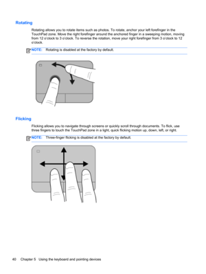 Page 50Rotating
Rotating allows you to rotate items such as photos. To rotate, anchor your left forefinger in the
TouchPad zone. Move the right forefinger around the anchored finger in a sweeping motion, moving
from 12 o’clock to 3 o’clock. To reverse the rotation, move your right forefinger from 3 o’clock to 12
o’clock.
NOTE:Rotating is disabled at the factory by default.
Flicking 
Flicking allows you to navigate through screens or quickly scroll through documents. To flick, use
three fingers to touch the...