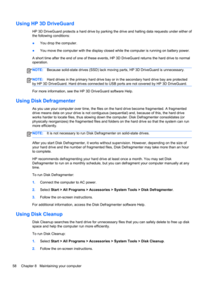 Page 68Using HP 3D DriveGuard
HP 3D DriveGuard protects a hard drive by parking the drive and halting data requests under either of
the following conditions:
●You drop the computer.
●You move the computer with the display closed while the computer is running on battery power.
A short time after the end of one of these events, HP 3D DriveGuard returns the hard drive to normal
operation.
NOTE:Because solid-state drives (SSD) lack moving parts, HP 3D DriveGuard is unnecessary.
NOTE:Hard drives in the primary hard...