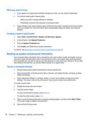 Page 86What you need to know
●If you restore to a restore point and then change your mind, you can undo the restoration.
●You should create system restore points:
◦Before you add or change software or hardware
◦Periodically, whenever the computer is running normally
●System Restore also saves shadow copies of files that have been changed since the last restore
point was created. For more information about using shadow copies to restore, see Help and
Support.
Creating a system restore point
1.Select Start >...