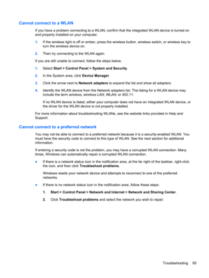 Page 95Cannot connect to a WLAN
If you have a problem connecting to a WLAN, confirm that the integrated WLAN device is turned on
and properly installed on your computer.
1.If the wireless light is off or amber, press the wireless button, wireless switch, or wireless key to
turn the wireless device on.
2.Then try connecting to the WLAN again.
If you are still unable to connect, follow the steps below.
1.Select Start > Control Panel > System and Security.
2.In the System area, click Device Manager.
3.Click the...