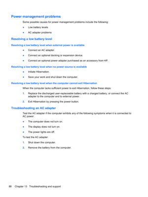 Page 98Power management problems
Some possible causes for power management problems include the following:
●Low battery levels
●AC adapter problems
Resolving a low battery level
Resolving a low battery level when external power is available
●Connect an AC adapter.
●Connect an optional docking or expansion device.
●Connect an optional power adapter purchased as an accessory from HP.
Resolving a low battery level when no power source is available
●Initiate Hibernation.
●Save your work and shut down the computer....