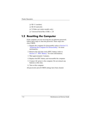 Page 111–4 Maintenance and Service Guide
Product Description
❏RJ-11 (modem)
❏RJ-45 (network)
❏S-Video-out (select models only)
❏Universal Serial Bus (USB) v. 2.0
1.2 Resetting the Computer
If the computer you are servicing has an unknown password, 
follow these steps to clear the password. These steps also 
clear CMOS:
1. Prepare the computer for disassembly (refer to Section 5.3, 
“Preparing the Computer For Disassembly,” for more 
information).
2. Remove the real-time clock (RTC) battery (refer to
Section...