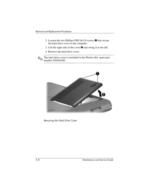 Page 1245–8 Maintenance and Service Guide
Removal and Replacement Procedures
2. Loosen the two Phillips PM2.0×5.0 screws 1 that secure 
the hard drive cover to the computer.
3. Lift the right side of the cover 2 and swing it to the left.
4. Remove the hard drive cover.
✎The hard drive cover is included in the Plastics Kit, spare part 
number 438368-001.
Removing the Hard Drive Cover 