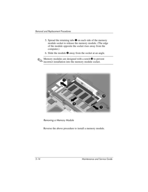 Page 1305–14 Maintenance and Service Guide
Removal and Replacement Procedures
5. Spread the retaining tabs 1 on each side of the memory 
module socket to release the memory module. (The edge 
of the module opposite the socket rises away from the 
computer.)
6. Slide the module 2 away from the socket at an angle.
✎Memory modules are designed with a notch 3 to prevent 
incorrect installation into the memory module socket.
Removing a Memory Module
Reverse the above procedure to install a memory module. 