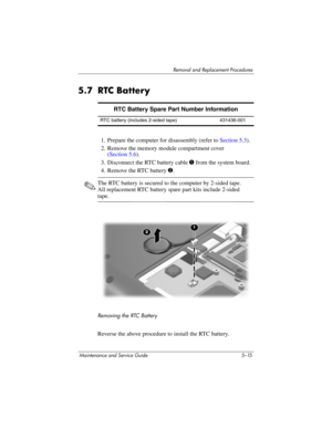 Page 131Removal and Replacement Procedures
Maintenance and Service Guide 5–15
5.7 RTC Battery
1. Prepare the computer for disassembly (refer to Section 5.3).
2. Remove the memory module compartment cover
(Section 5.6).
3. Disconnect the RTC battery cable 1 from the system board.
4. Remove the RTC battery 2.
✎The RTC battery is secured to the computer by 2-sided tape. 
All replacement RTC battery spare part kits include 2-sided 
tape.
Removing the RTC Battery
Reverse the above procedure to install the RTC...