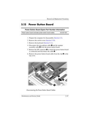 Page 147Removal and Replacement Procedures
Maintenance and Service Guide 5–31
5.13 Power Button Board
1. Prepare the computer for disassembly (Section 5.3).
2. Remove the switch cover (Section 5.10).
3. Remove the keyboard (Section 5.11).
4. Disconnect the microphone cable 1 and the speaker 
assembly cable 2 from the power button board.
5. Release the ZIF connector 3 to which the power button board 
is connected and disconnect the cable 4.
6. Remove the power button board cable from the clip 5 in the 
top...